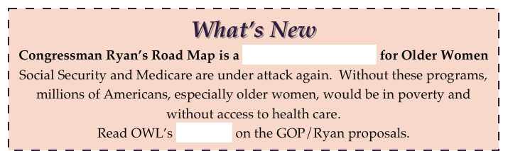 What’s New
Congressman Ryan’s Road Map is a Speedway to Disaster for Older Women
Social Security and Medicare are under attack again.  Without these programs, millions of Americans, especially older women, would be in poverty and without access to health care.  
Read OWL’s fact sheet on the GOP/Ryan proposals.